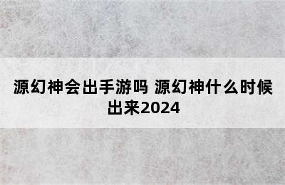 源幻神会出手游吗 源幻神什么时候出来2024